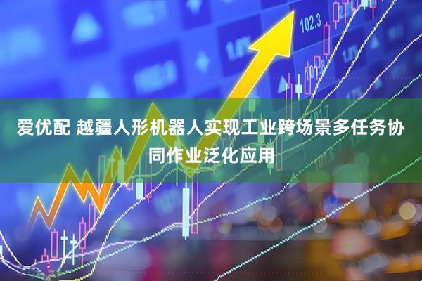 爱优配 越疆人形机器人实现工业跨场景多任务协同作业泛化应用