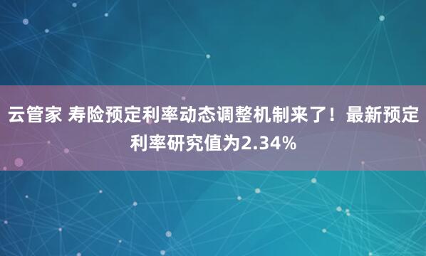 云管家 寿险预定利率动态调整机制来了！最新预定利率研究值为2.34%