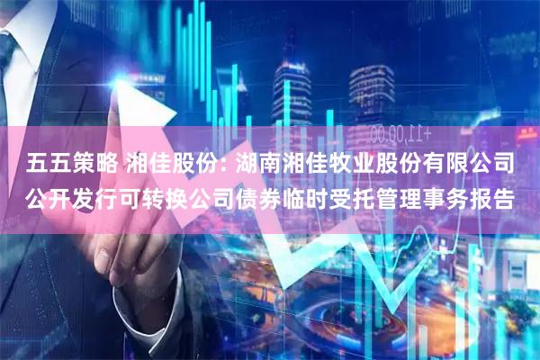 五五策略 湘佳股份: 湖南湘佳牧业股份有限公司公开发行可转换公司债券临时受托管理事务报告