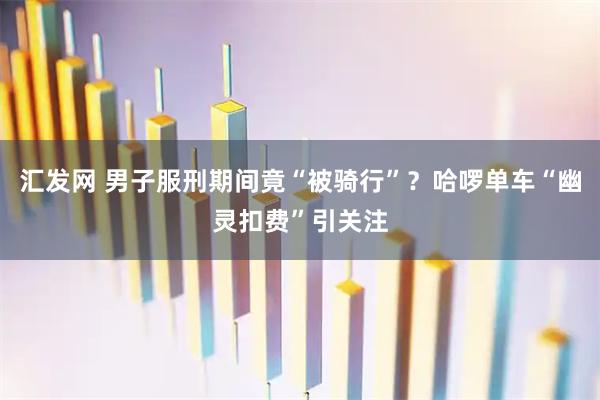 汇发网 男子服刑期间竟“被骑行”？哈啰单车“幽灵扣费”引关注