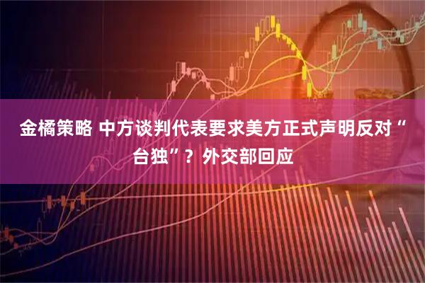 金橘策略 中方谈判代表要求美方正式声明反对“台独”？外交部回应