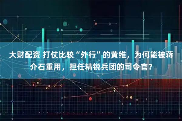 大财配资 打仗比较“外行”的黄维，为何能被蒋介石重用，担任精锐兵团的司令官？