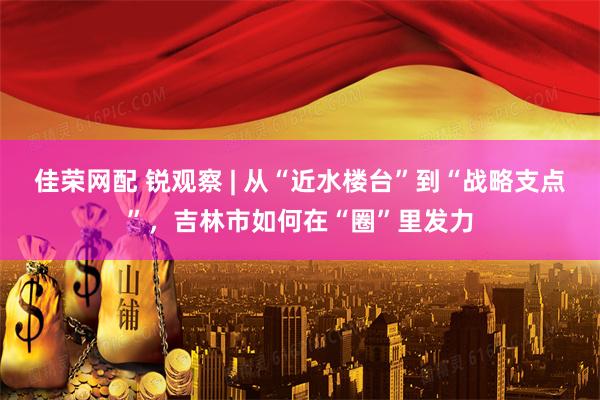 佳荣网配 锐观察 | 从“近水楼台”到“战略支点”，吉林市如何在“圈”里发力
