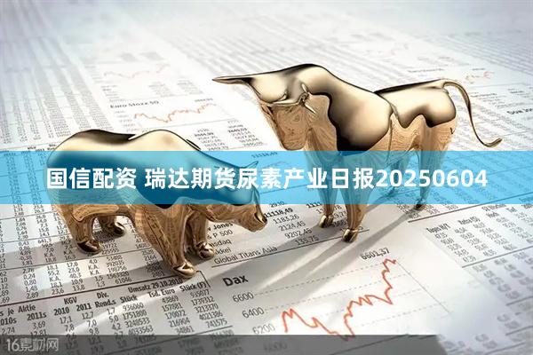 国信配资 瑞达期货尿素产业日报20250604