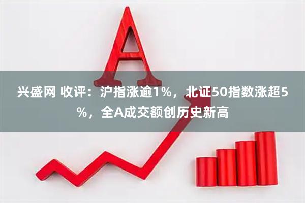 兴盛网 收评：沪指涨逾1%，北证50指数涨超5%，全A成交额创历史新高