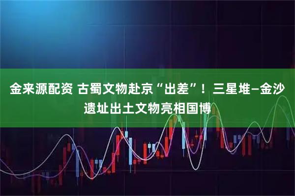 金来源配资 古蜀文物赴京“出差”！三星堆—金沙遗址出土文物亮相国博