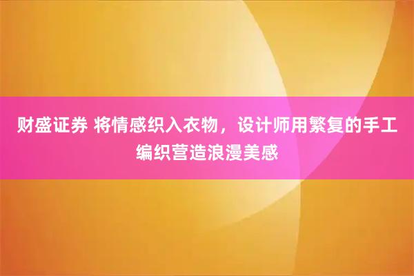 财盛证券 将情感织入衣物，设计师用繁复的手工编织营造浪漫美感