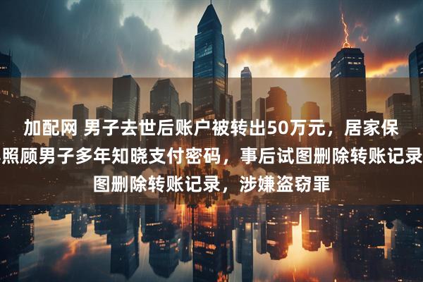 加配网 男子去世后账户被转出50万元，居家保姆被刑拘：其照顾男子多年知晓支付密码，事后试图删除转账记录，涉嫌盗窃罪