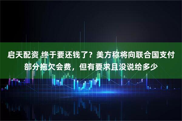 启天配资 终于要还钱了？美方称将向联合国支付部分拖欠会费，但有要求且没说给多少