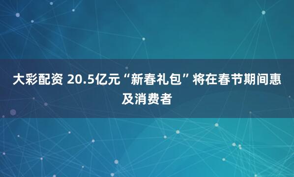 大彩配资 20.5亿元“新春礼包”将在春节期间惠及消费者