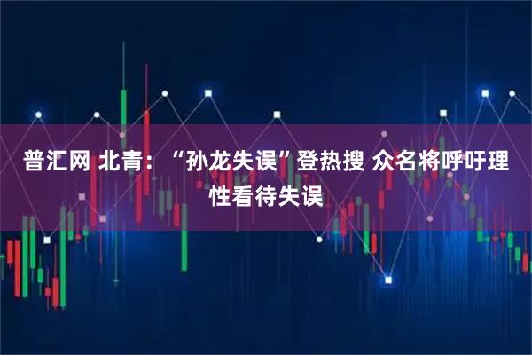 普汇网 北青：“孙龙失误”登热搜 众名将呼吁理性看待失误