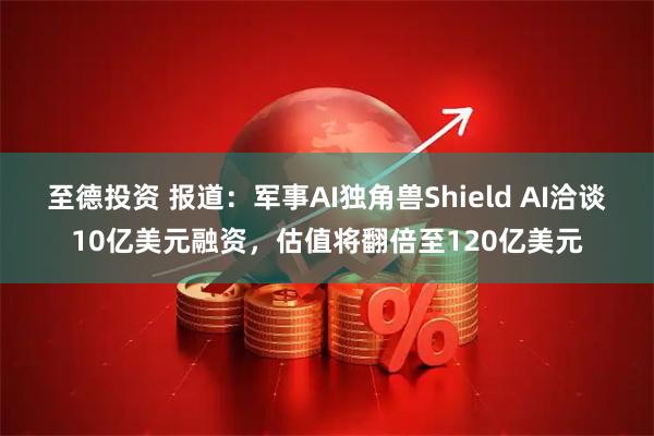 至德投资 报道：军事AI独角兽Shield AI洽谈10亿美元融资，估值将翻倍至120亿美元