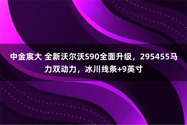 中金宸大 全新沃尔沃S90全面升级，295455马力双动力，冰川线条+9英寸