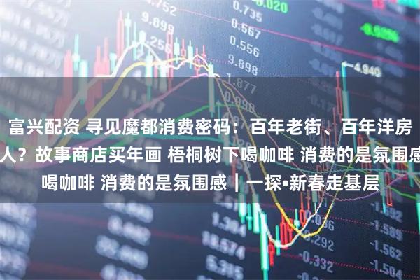 富兴配资 寻见魔都消费密码：百年老街、百年洋房为何能“圈粉”年轻人？故事商店买年画 梧桐树下喝咖啡 消费的是氛围感︱一探•新春走基层