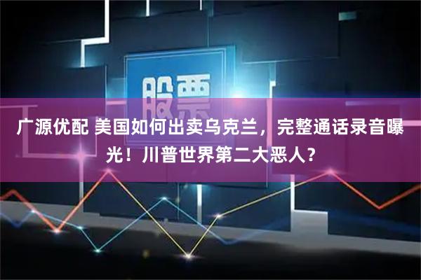 广源优配 美国如何出卖乌克兰，完整通话录音曝光！川普世界第二大恶人？