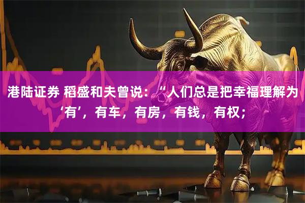 港陆证券 稻盛和夫曾说：“人们总是把幸福理解为‘有’，有车，有房，有钱，有权；